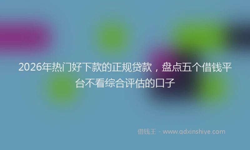 2026年热门好下款的正规贷款，盘点五个借钱平台不看综合评估的口子