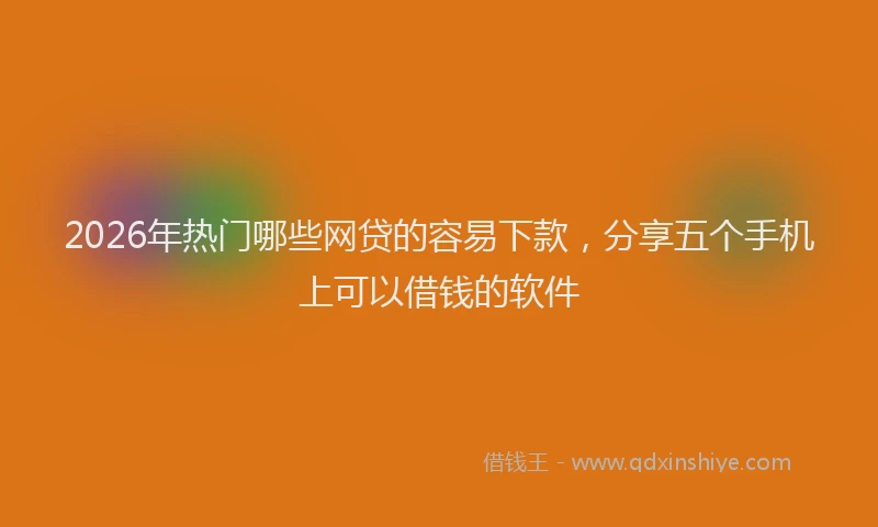 2026年热门哪些网贷的容易下款，分享五个手机上可以借钱的软件