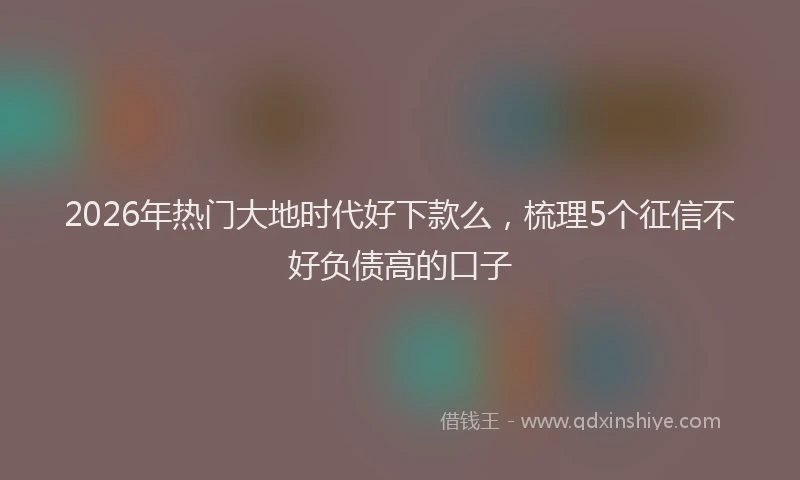 2026年热门大地时代好下款么，梳理5个征信不好负债高的口子