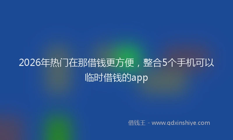 2026年热门在那借钱更方便，整合5个手机可以临时借钱的app