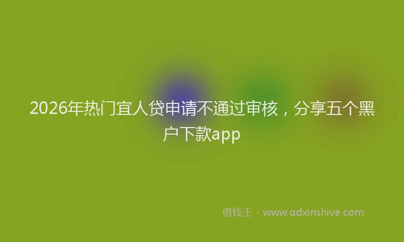 2026年热门宜人贷申请不通过审核，分享五个黑户下款app