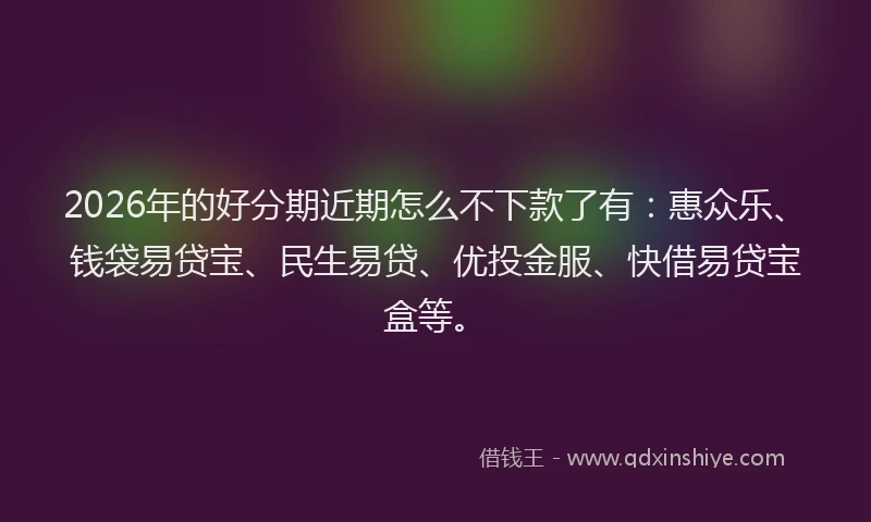 2026年的好分期近期怎么不下款了有：惠众乐、钱袋易贷宝、民生易贷、优投金服、快借易贷宝盒等。