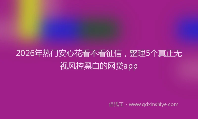 2026年热门安心花看不看征信，整理5个真正无视风控黑白的网贷app