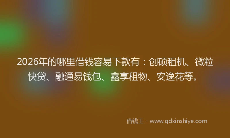 2026年的哪里借钱容易下款有：创硕租机、微粒快贷、融通易钱包、鑫享租物、安逸花等。
