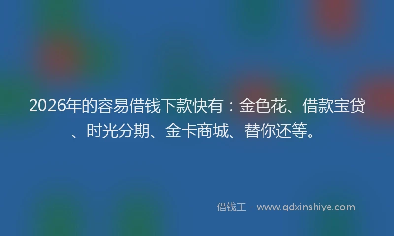 2026年的容易借钱下款快有：金色花、借款宝贷、时光分期、金卡商城、替你还等。
