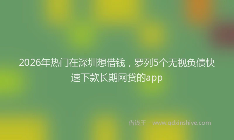 2026年热门在深圳想借钱，罗列5个无视负债快速下款长期网贷的app