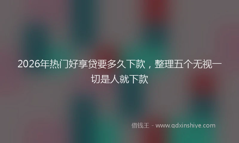 2026年热门好享贷要多久下款，整理五个无视一切是人就下款