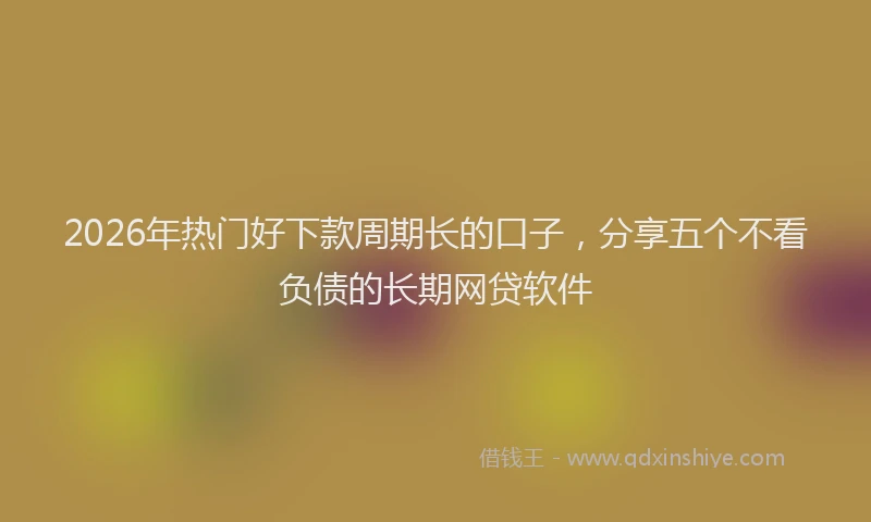 2026年热门好下款周期长的口子，分享五个不看负债的长期网贷软件