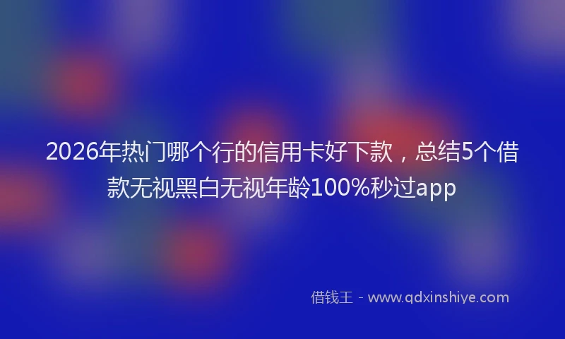 2026年热门哪个行的信用卡好下款，总结5个借款无视黑白无视年龄100%秒过app