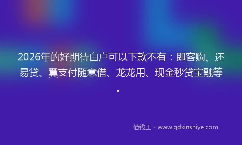 2026年的好期待白户可以下款不有:即客购、还易贷、翼支付随意借、龙龙用、现金秒贷宝融等。