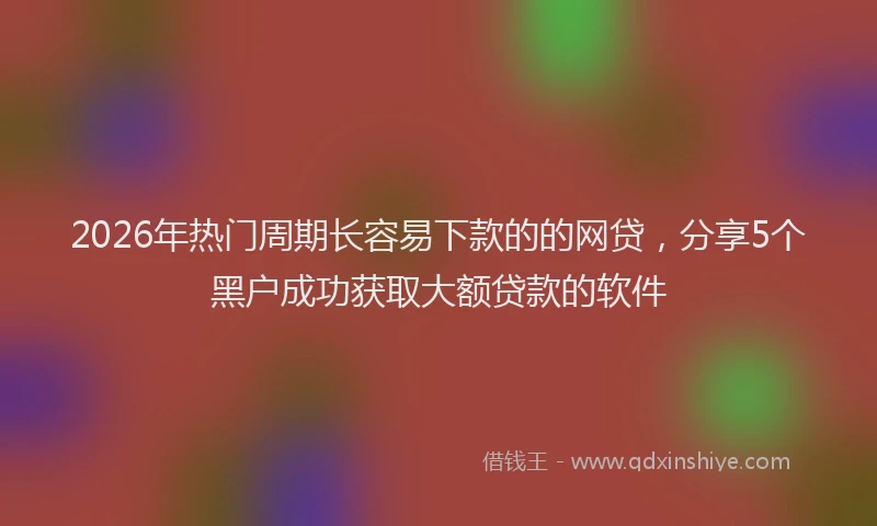 2026年热门周期长容易下款的的网贷，分享5个黑户成功获取大额贷款的软件