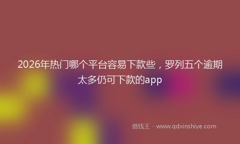 2026年热门哪个平台容易下款些，罗列五个逾期太多仍可下款的app