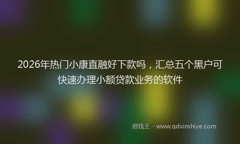 2026年热门小康直融好下款吗，汇总五个黑户可快速办理小额贷款业务的软件