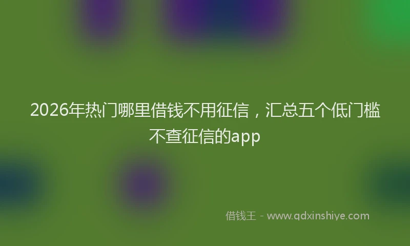 2026年热门哪里借钱不用征信，汇总五个低门槛不查征信的app