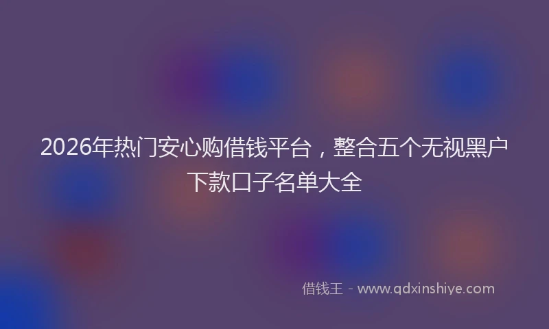 2026年热门安心购借钱平台，整合五个无视黑户下款口子名单大全