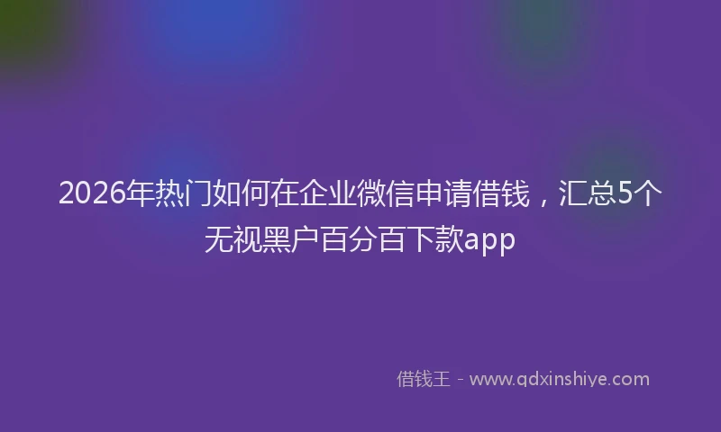 2026年热门如何在企业微信申请借钱，汇总5个无视黑户百分百下款app