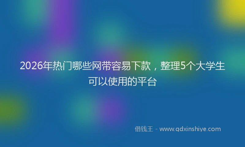 2026年热门哪些网带容易下款，整理5个大学生可以使用的平台