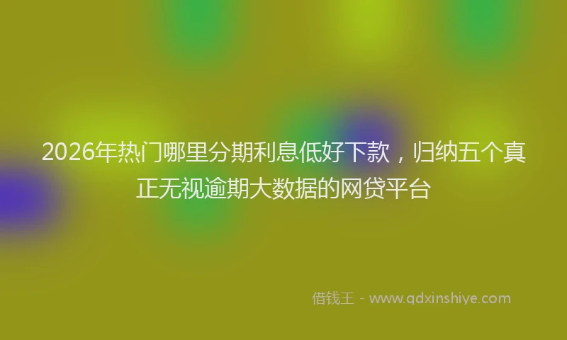2026年热门哪里分期利息低好下款，归纳五个真正无视逾期大数据的网贷平台