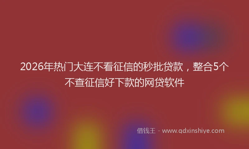 2026年热门大连不看征信的秒批贷款，整合5个不查征信好下款的网贷软件