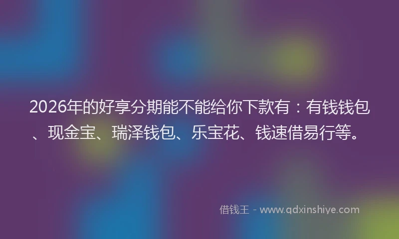 2026年的好享分期能不能给你下款有：有钱钱包、现金宝、瑞泽钱包、乐宝花、钱速借易行等。