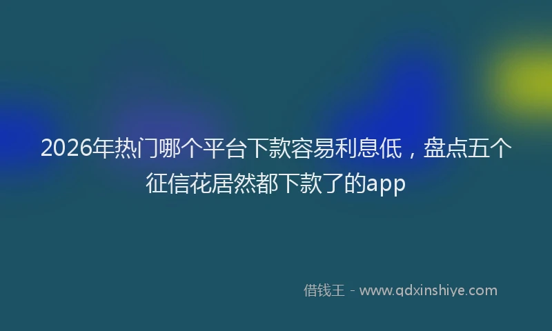 2026年热门哪个平台下款容易利息低，盘点五个征信花居然都下款了的app