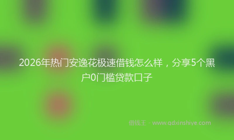 2026年热门安逸花极速借钱怎么样，分享5个黑户0门槛贷款口子