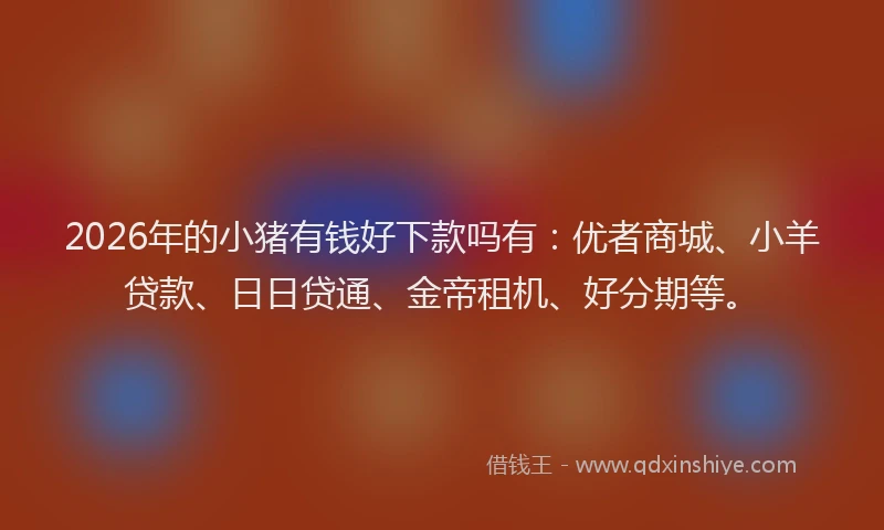 2026年的小猪有钱好下款吗有：优者商城、小羊贷款、日日贷通、金帝租机、好分期等。