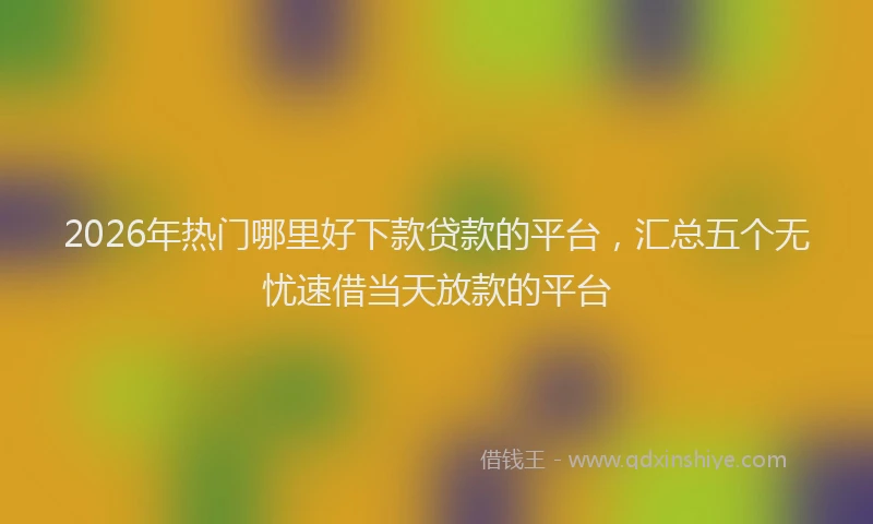 2026年热门哪里好下款贷款的平台，汇总五个无忧速借当天放款的平台