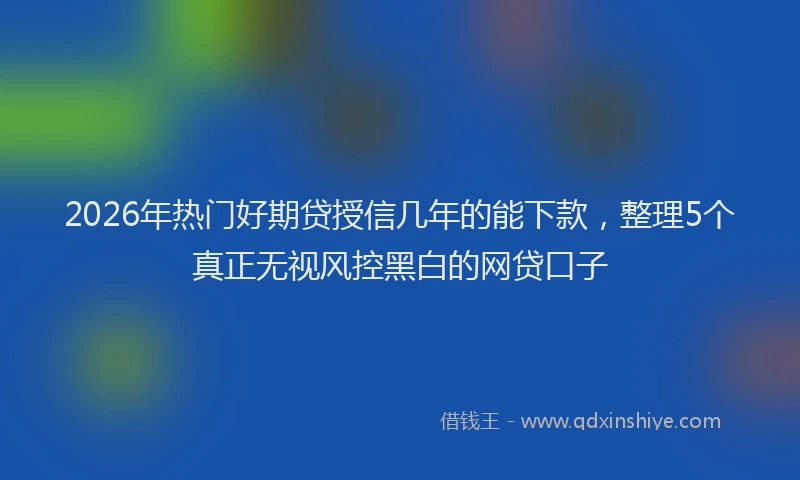 2026年热门好期贷授信几年的能下款，整理5个真正无视风控黑白的网贷口子