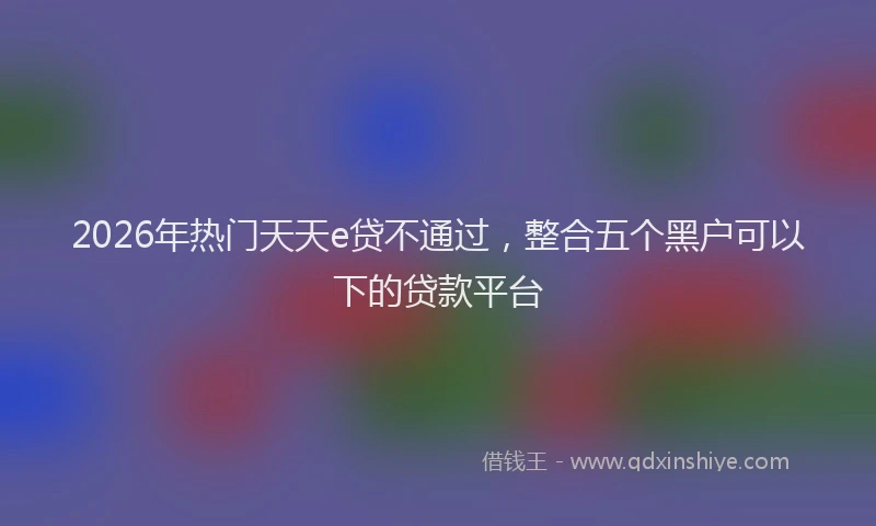 2026年热门天天e贷不通过，整合五个黑户可以下的贷款平台