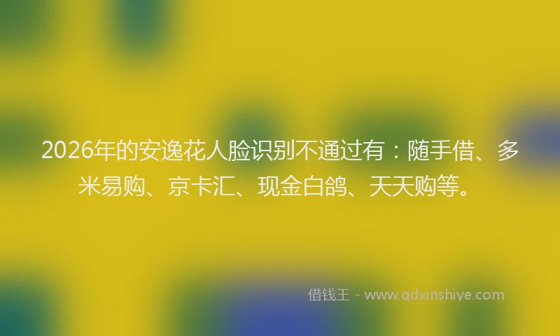 2026年的安逸花人脸识别不通过有：随手借、多米易购、京卡汇、现金白鸽、天天购等。