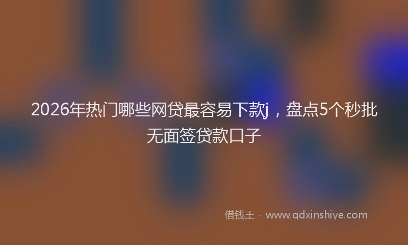2026年热门哪些网贷最容易下款j，盘点5个秒批无面签贷款口子