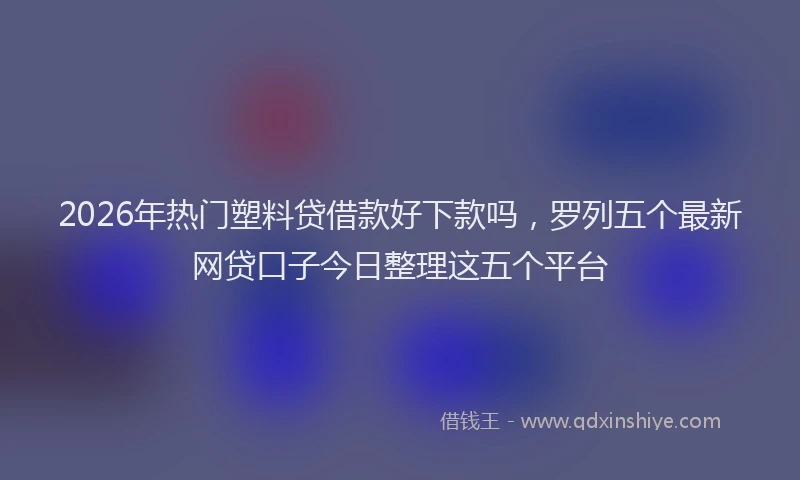 2026年热门塑料贷借款好下款吗，罗列五个最新网贷口子今日整理这五个平台