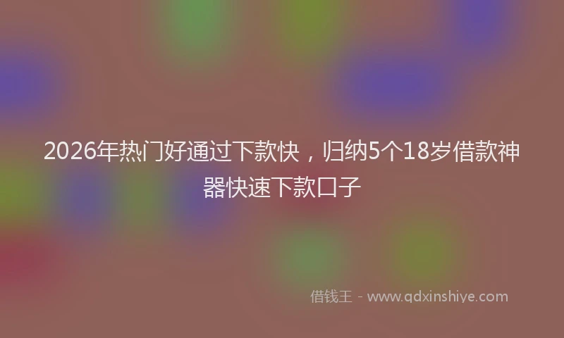 2026年热门好通过下款快，归纳5个18岁借款神器快速下款口子