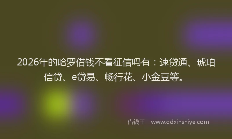 2026年的哈罗借钱不看征信吗有：速贷通、琥珀信贷、e贷易、畅行花、小金豆等。