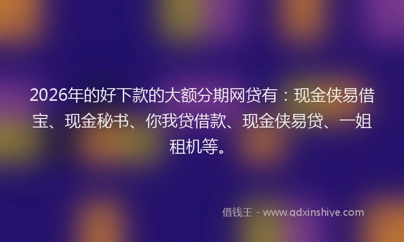 2026年的好下款的大额分期网贷有：现金侠易借宝、现金秘书、你我贷借款、现金侠易贷、一姐租机等。