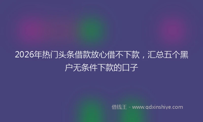 2026年热门头条借款放心借不下款，汇总五个黑户无条件下款的口子