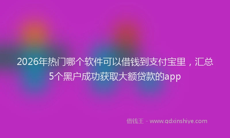 2026年热门哪个软件可以借钱到支付宝里，汇总5个黑户成功获取大额贷款的app