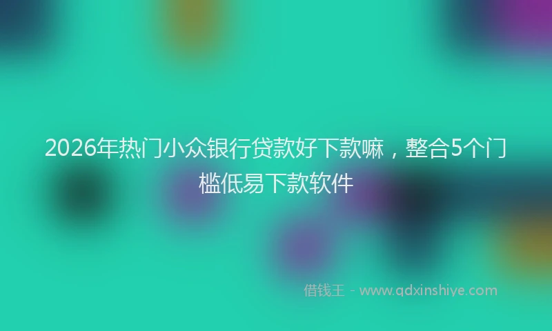 2026年热门小众银行贷款好下款嘛，整合5个门槛低易下款软件