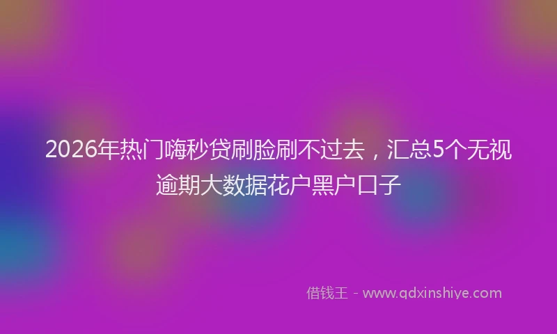 2026年热门嗨秒贷刷脸刷不过去，汇总5个无视逾期大数据花户黑户口子