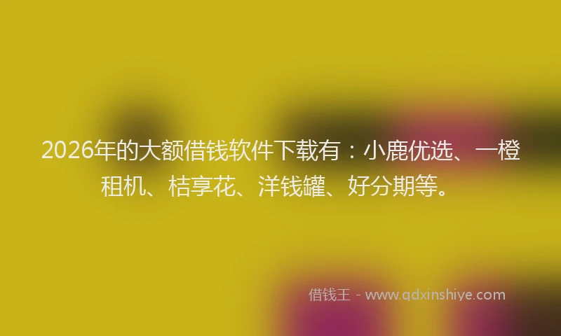 2026年的大额借钱软件下载有：小鹿优选、一橙租机、桔享花、洋钱罐、好分期等。