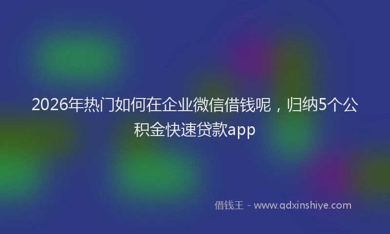 2026年热门如何在企业微信借钱呢，归纳5个公积金快速贷款app