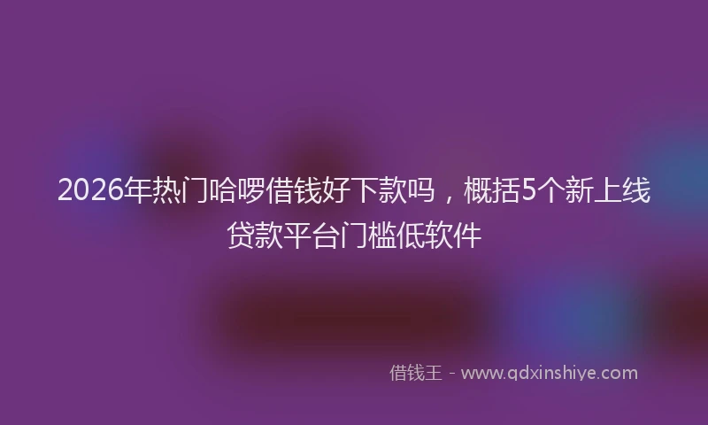 2026年热门哈啰借钱好下款吗，概括5个新上线贷款平台门槛低软件