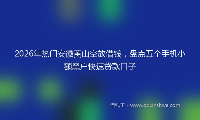 2026年热门安徽黄山空放借钱，盘点五个手机小额黑户快速贷款口子