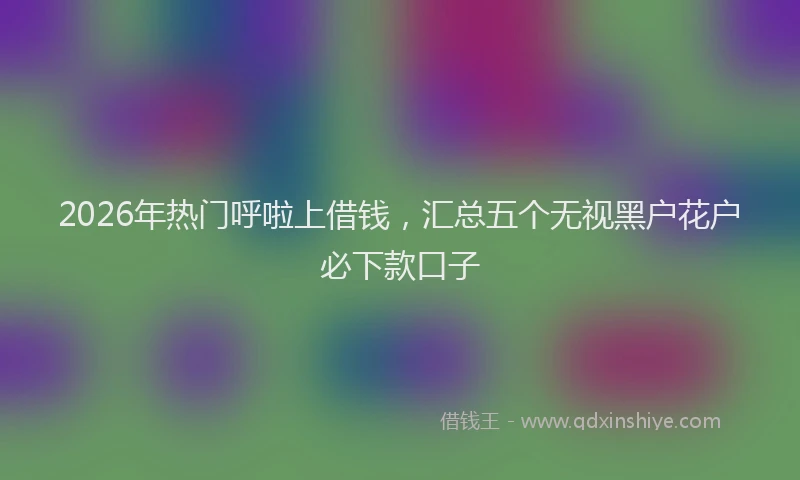 2026年热门呼啦上借钱，汇总五个无视黑户花户必下款口子