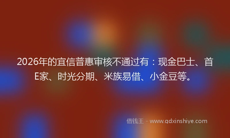 2026年的宜信普惠审核不通过有：现金巴士、首E家、时光分期、米族易借、小金豆等。