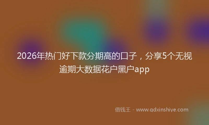 2026年热门好下款分期高的口子，分享5个无视逾期大数据花户黑户app