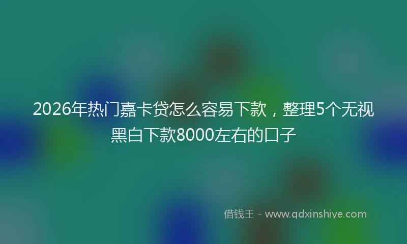 2026年热门嘉卡贷怎么容易下款，整理5个无视黑白下款8000左右的口子