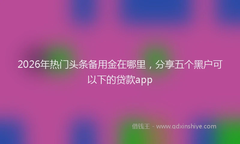 2026年热门头条备用金在哪里，分享五个黑户可以下的贷款app