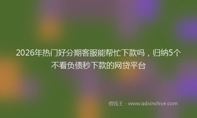 2026年热门好分期客服能帮忙下款吗，归纳5个不看负债秒下款的网贷平台